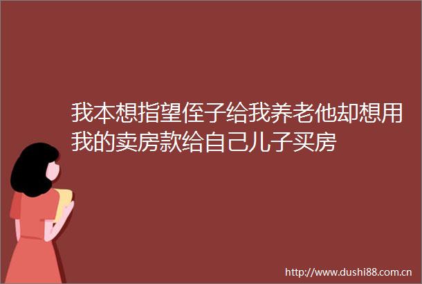 我本想指望侄子给我养老他却想用我的卖房款给自己儿子买房