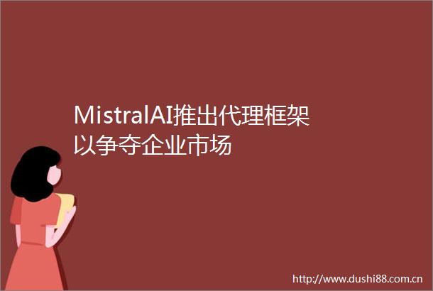 MistralAI推出代理框架以争夺企业市场