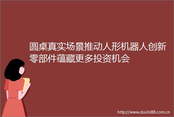 圆桌真实场景推动人形机器人创新零部件蕴藏更多投资机会