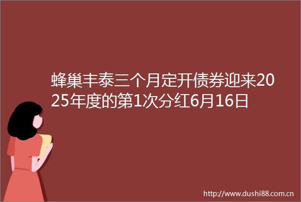 蜂巢丰泰三个月定开债券迎来2025年度的第1次分红6月16日除权