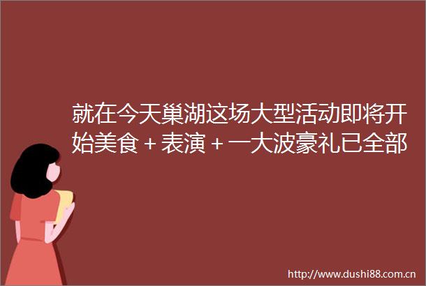就在今天巢湖这场大型活动即将开始美食＋表演＋一豪礼已全部备妥