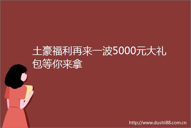 土豪福利再来一波5000元大礼包等你来拿