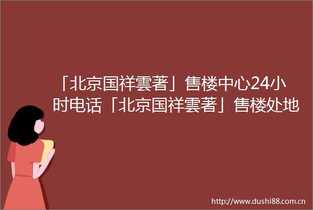 「北京国祥雲著」售楼中心24小时电话「北京国祥雲著」售楼处地址楼盘最新详情