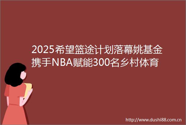 2025希望篮途计划落幕姚基金携手NBA赋能300名乡村体育教师