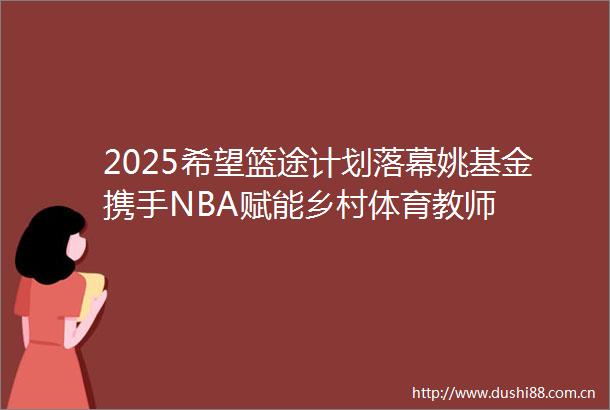 2025希望篮途计划落幕姚基金携手NBA赋能乡村体育教师