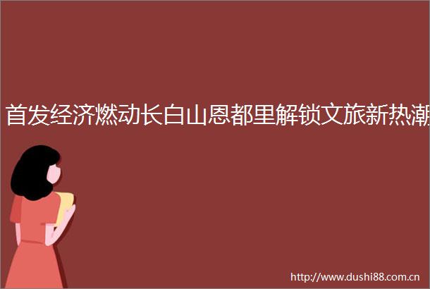 首发经济燃动长白山恩都里解锁文旅新热潮