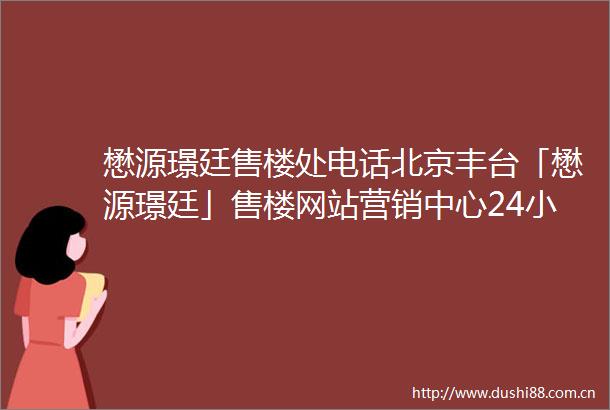 懋源璟廷售楼处电话北京丰台「懋源璟廷」售楼网站营销中心24小时电话解析