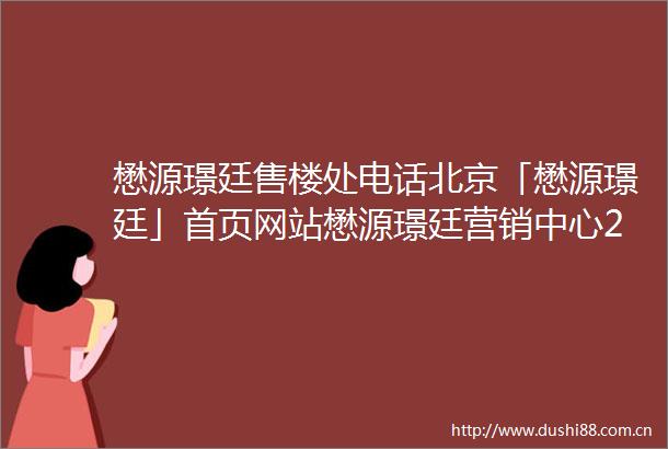 懋源璟廷售楼处电话北京「懋源璟廷」首页网站懋源璟廷营销中心24小时电话