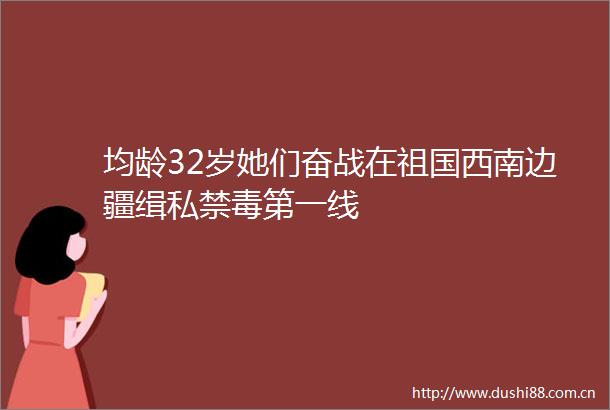 均龄32岁她们奋战在祖国西南边疆缉私禁毒第一线