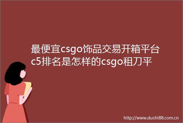 最便宜csgo饰品交易开箱平台c5排名是怎样的csgo租刀平台app哪个好世界速读