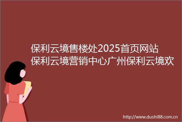 保利云境售楼处2025首页网站保利云境营销中心广州保利云境欢迎您楼盘详情备案价户型图保利云境售楼处