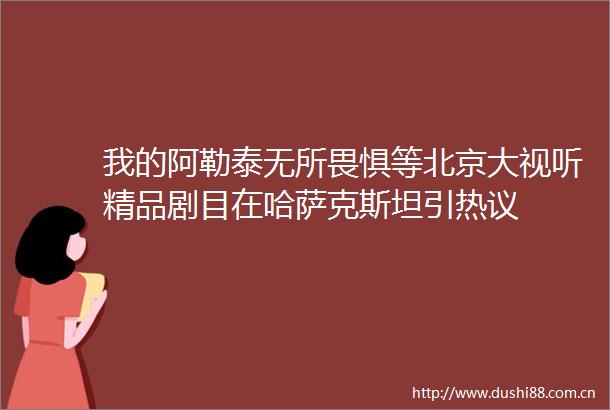 我的阿勒泰无所畏惧等北京大视听精品剧目在哈萨克斯坦引热议
