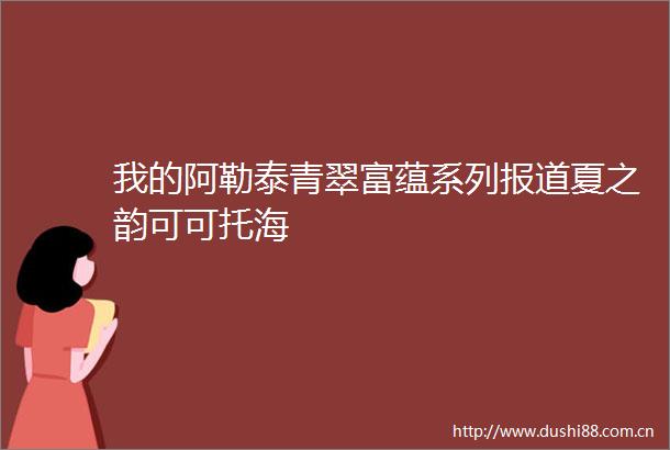 我的阿勒泰青翠富蕴系列报道夏之韵可可托海