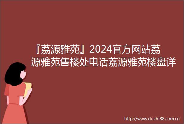 『荔源雅苑』2024官方网站荔源雅苑售楼处电话荔源雅苑楼盘详情