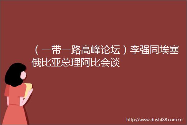 （一带一路高峰论坛）李强同埃塞俄比亚总理阿比会谈