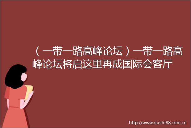 （一带一路高峰论坛）一带一路高峰论坛将启这里再成国际会客厅