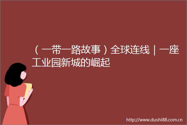 （一带一路故事）全球连线｜一座工业园新城的崛起
