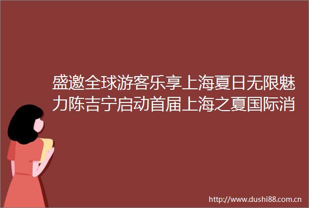 盛邀全球游客乐享上海夏日无限魅力陈吉宁启动首届上海之夏国际消费季龚正致辞