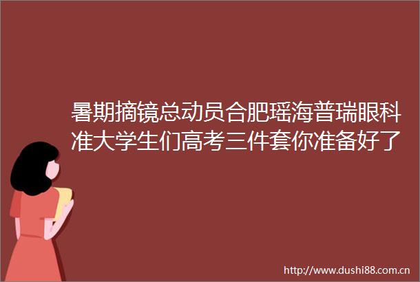 暑期摘镜总动员合肥瑶海普瑞眼科准大学生们高考三件套你准备好了吗
