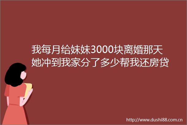 我每月给妹妹3000块离婚那天她冲到我家分了多少帮我还房贷