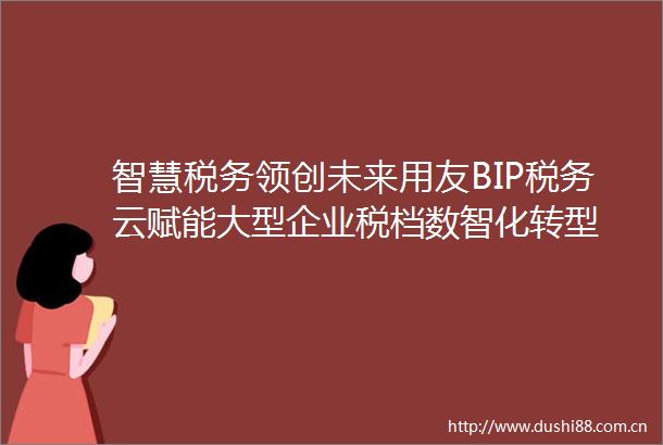 智慧税务领创未来用友BIP税务云赋能大型企业税档数智化转型