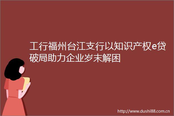 工行福州台江支行以知识产权e贷破局助力企业岁末解困