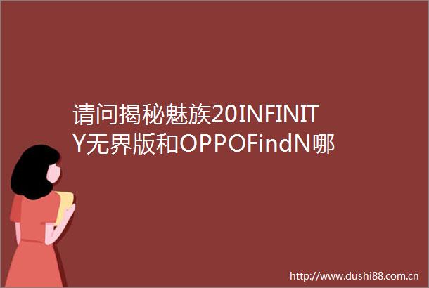 请问揭秘魅族20INFINITY无界版和OPPOFindN哪款好一些有区别吗真实经历爆料诉说