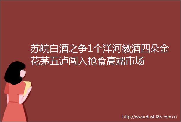 苏皖白酒之争1个洋河徽酒四朵金花茅五泸闯入抢食高端市场