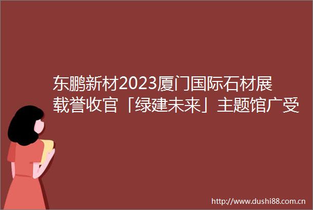 东鹏新材2023厦门国际石材展载誉收官「绿建未来」主题馆广受好评