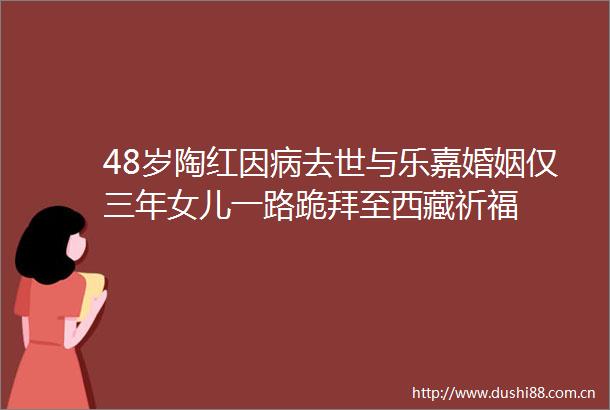 48岁陶红因病去世与乐嘉婚姻仅三年女儿一路跪拜至西藏祈福
