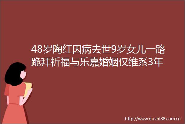 48岁陶红因病去世9岁女儿一路跪拜祈福与乐嘉婚姻仅维系3年