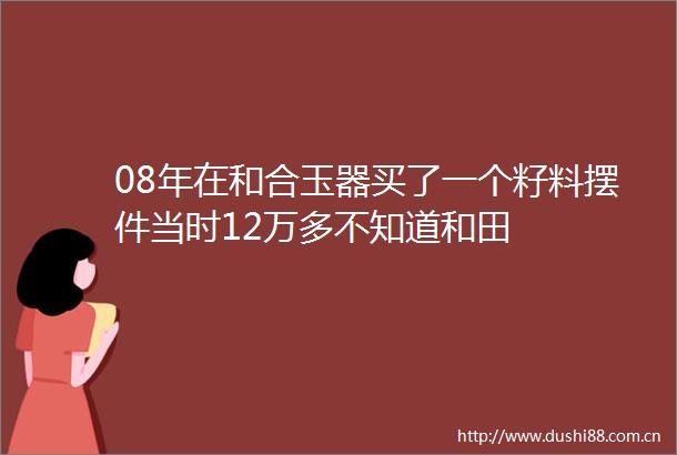 08年在和合玉器买了一个籽料摆件当时12万多不知道和田