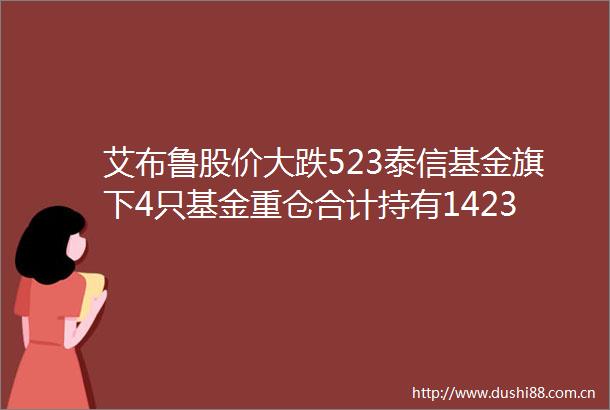 艾布鲁股价大跌523泰信基金旗下4只基金重仓合计持有14232万股浮亏损失34726万元