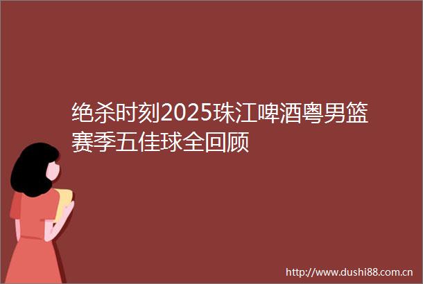 绝杀时刻2025珠江啤酒粤男篮赛季五佳球全回顾