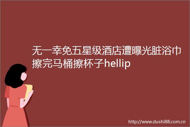 无一幸免五星级酒店遭脏浴巾擦完马桶擦杯子hellip
