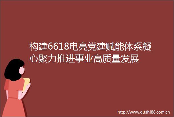 构建6618电亮党建赋能体系凝心聚力推进事业高质量发展
