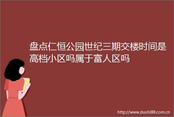 盘点仁恒公园世纪三期交楼时间是高档小区吗属于富人区吗