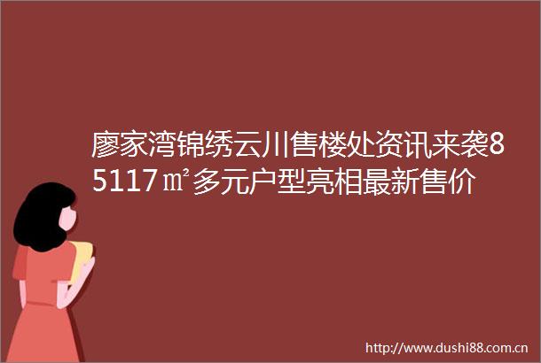 廖家湾锦绣云川售楼处资讯来袭85117㎡多元户型亮相最新售价详情完整揭秘专属售楼处电话静候您来咨询