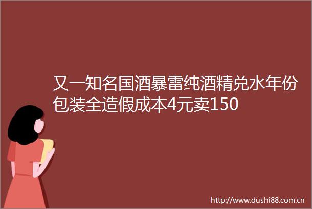 又一知名国酒暴雷纯酒精兑水年份包装全成本4元卖150