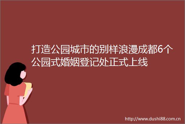 打造公园城市的别样浪漫成都6个公园式婚姻登记处正式上线