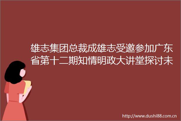 雄志集团总裁成雄志受邀参加广东省第十二期知情明政大讲堂探讨未来规划发展议题