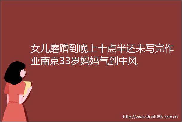 女儿磨蹭到晚上十点半还未写完作业南京33岁妈妈气到中风