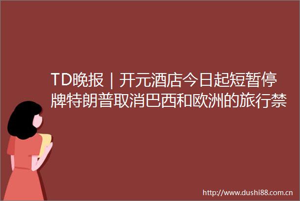 TD晚报｜开元酒店今日起短暂停牌特朗普取消巴西和欧洲的旅行禁令