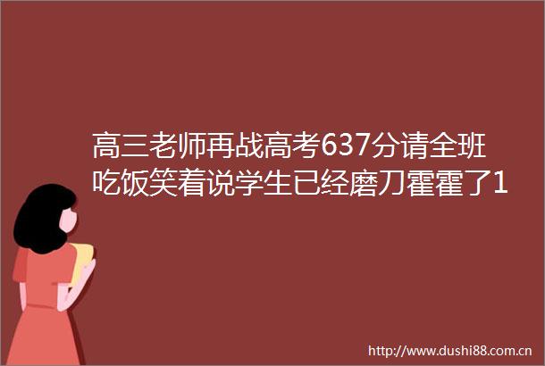 高三老师再战高考637分请全班吃饭笑着说学生已经磨刀霍霍了13年前曾以650分考进清华大学