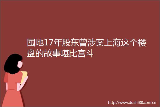 囤地17年股东曾涉案上海这个楼盘的故事堪比宫斗