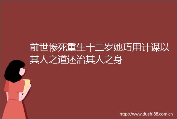 前世惨死重生十三岁她巧用计谋以其人之道还治其人之身