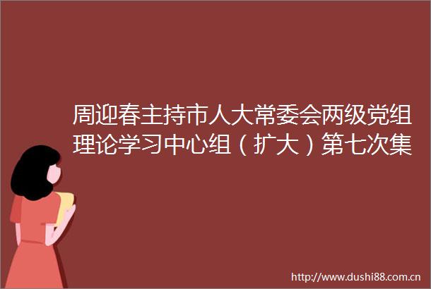 周迎春主持市人大常委会两级党组理论学习中心组（扩大）第七次集体学习暨党纪学习教育第四次专题学习