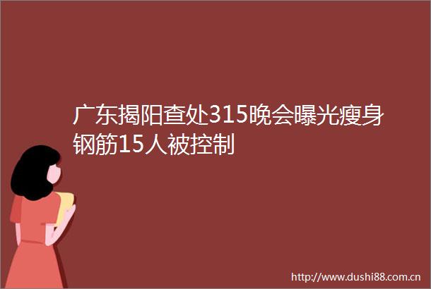 广东揭阳查处315晚会瘦身钢筋15人被控制