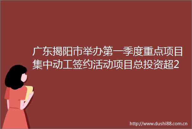 广东揭阳市举办第一季度重点项目集中动工签约活动项目总投资超2千亿元