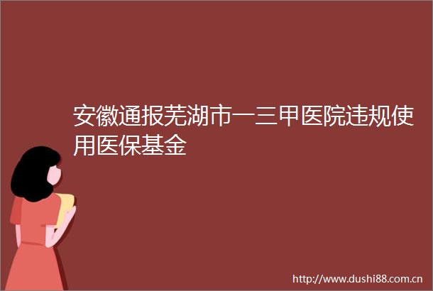 安徽通报芜湖市一三甲医院使用医保基金